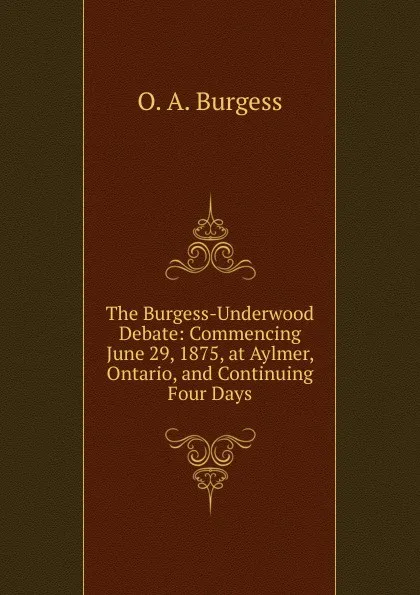 Обложка книги The Burgess-Underwood Debate: Commencing June 29, 1875, at Aylmer, Ontario, and Continuing Four Days, O. A. Burgess