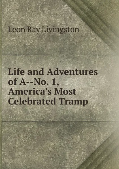 Обложка книги Life and Adventures of A--No. 1, America.s Most Celebrated Tramp, Leon Ray Livingston