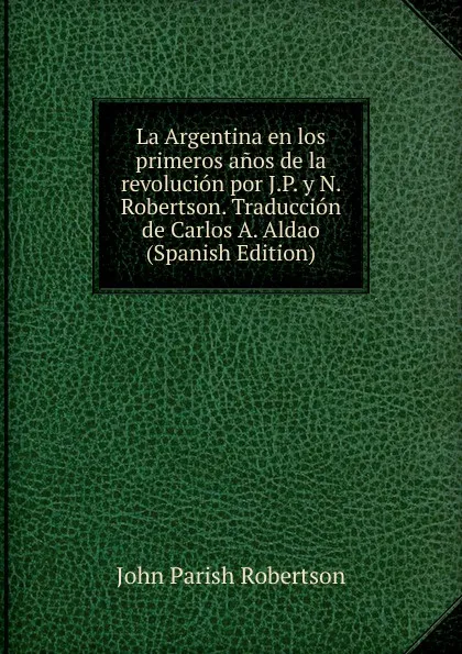 Обложка книги La Argentina en los primeros anos de la revolucion por J.P. y N. Robertson. Traduccion de Carlos A. Aldao (Spanish Edition), John Parish Robertson