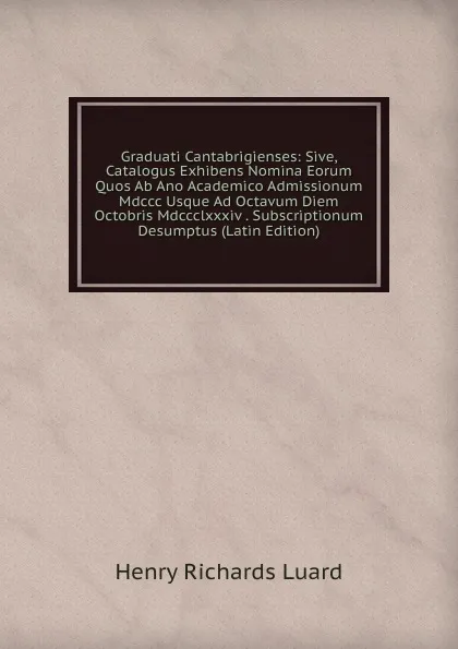 Обложка книги Graduati Cantabrigienses: Sive, Catalogus Exhibens Nomina Eorum Quos Ab Ano Academico Admissionum Mdccc Usque Ad Octavum Diem Octobris Mdccclxxxiv . Subscriptionum Desumptus (Latin Edition), Henry Richards Luard