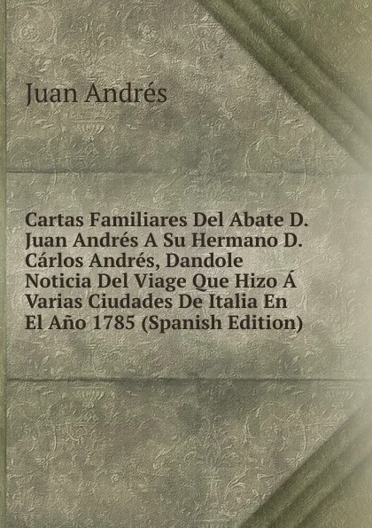 Обложка книги Cartas Familiares Del Abate D. Juan Andres A Su Hermano D. Carlos Andres, Dandole Noticia Del Viage Que Hizo A Varias Ciudades De Italia En El Ano 1785 (Spanish Edition), Juan Andrés