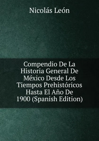 Обложка книги Compendio De La Historia General De Mexico Desde Los Tiempos Prehistoricos Hasta El Ano De 1900 (Spanish Edition), Nicolás León