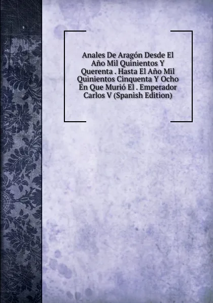 Обложка книги Anales De Aragon Desde El Ano Mil Quinientos Y Querenta . Hasta El Ano Mil Quinientos Cinquenta Y Ocho En Que Murio El . Emperador Carlos V (Spanish Edition), 