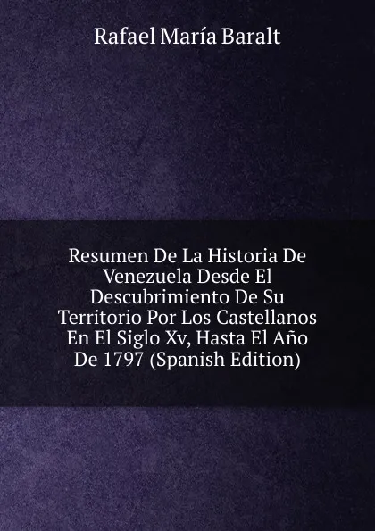 Обложка книги Resumen De La Historia De Venezuela Desde El Descubrimiento De Su Territorio Por Los Castellanos En El Siglo Xv, Hasta El Ano De 1797 (Spanish Edition), Rafael María Baralt