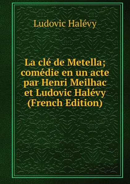 Обложка книги La cle de Metella; comedie en un acte par Henri Meilhac et Ludovic Halevy (French Edition), Ludovic Halévy