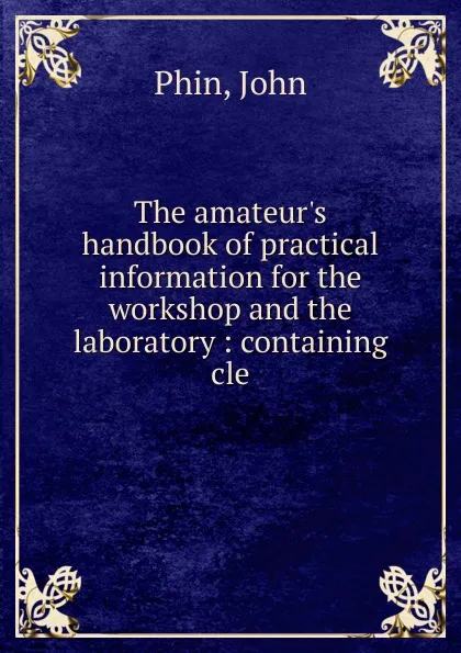 Обложка книги The amateur.s handbook of practical information for the workshop and the laboratory : containing cle, John Phin