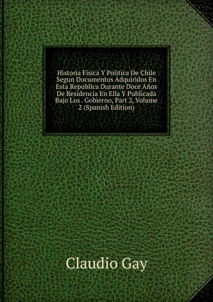 Обложка книги Historia Fisica Y Politica De Chile Segun Documentos Adquiridos En Esta Republica Durante Doce Anos De Residencia En Ella Y Publicada Bajo Los . Gobierno, Part 2, Volume 2 (Spanish Edition), Claudio Gay