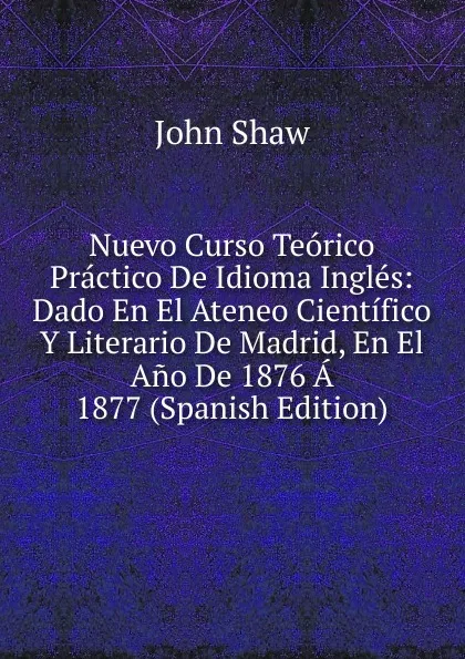 Обложка книги Nuevo Curso Teorico Practico De Idioma Ingles: Dado En El Ateneo Cientifico Y Literario De Madrid, En El Ano De 1876 A 1877 (Spanish Edition), John Shaw