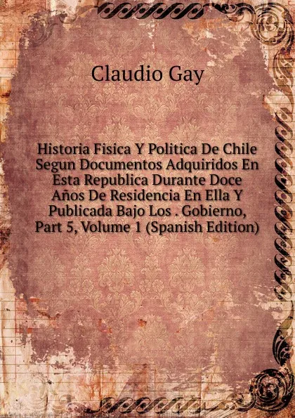 Обложка книги Historia Fisica Y Politica De Chile Segun Documentos Adquiridos En Esta Republica Durante Doce Anos De Residencia En Ella Y Publicada Bajo Los . Gobierno, Part 5, Volume 1 (Spanish Edition), Claudio Gay