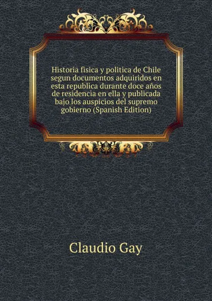 Обложка книги Historia fisica y politica de Chile segun documentos adquiridos en esta republica durante doce anos de residencia en ella y publicada bajo los auspicios del supremo gobierno (Spanish Edition), Claudio Gay