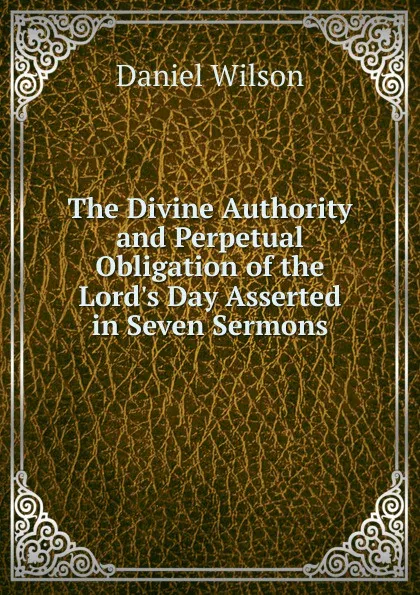 Обложка книги The Divine Authority and Perpetual Obligation of the Lord.s Day Asserted in Seven Sermons, Daniel Wilson