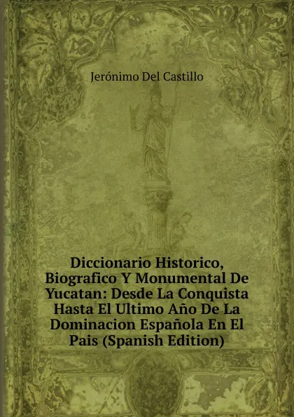 Обложка книги Diccionario Historico, Biografico Y Monumental De Yucatan: Desde La Conquista Hasta El Ultimo Ano De La Dominacion Espanola En El Pais (Spanish Edition), Jerónimo Del Castillo