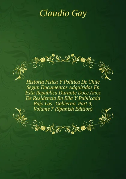 Обложка книги Historia Fisica Y Politica De Chile Segun Documentos Adquiridos En Esta Republica Durante Doce Anos De Residencia En Ella Y Publicada Bajo Los . Gobierno, Part 3, Volume 7 (Spanish Edition), Claudio Gay