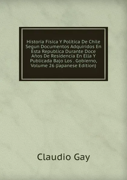 Обложка книги Historia Fisica Y Politica De Chile Segun Documentos Adquiridos En Esta Republica Durante Doce Anos De Residencia En Ella Y Publicada Bajo Los . Gobierno, Volume 26 (Japanese Edition), Claudio Gay