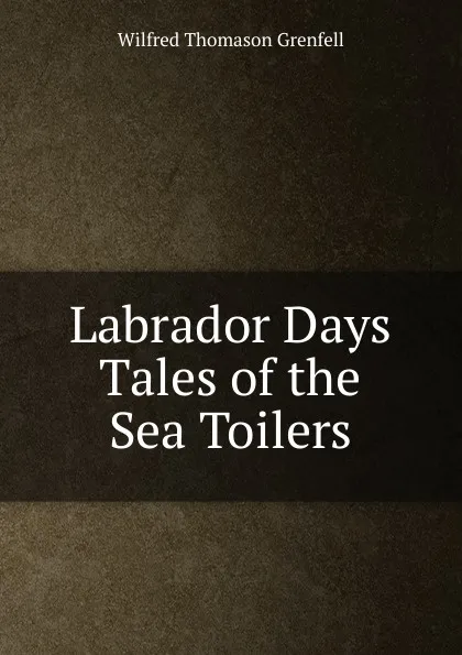 Обложка книги Labrador Days Tales of the Sea Toilers, Wilfred Thomason Grenfell