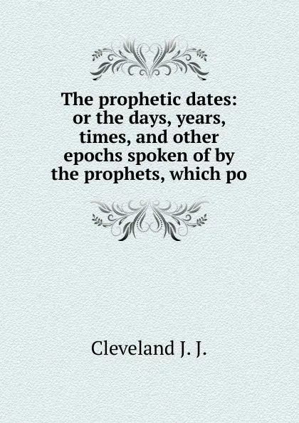 Обложка книги The prophetic dates: or the days, years, times, and other epochs spoken of by the prophets, which po, Cleveland J. J.