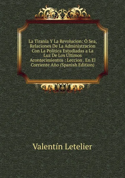 Обложка книги La Tirania Y La Revolucion: O Sea, Relaciones De La Administracion Con La Politica Estudiadas a La Luz De Los Ultimos Acontecimientos : Leccion . En El Corriente Ano (Spanish Edition), Valentin Letelier