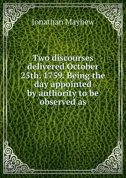 Обложка книги Two discourses delivered October 25th. 1759. Being the day appointed by authority to be observed as, Jonathan Mayhew