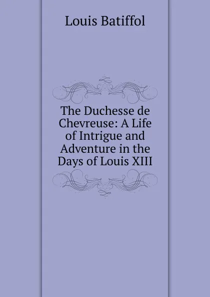 Обложка книги The Duchesse de Chevreuse: A Life of Intrigue and Adventure in the Days of Louis XIII, Louis Batiffol