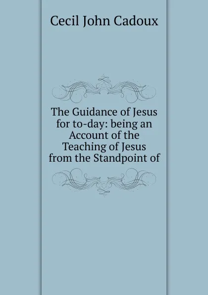 Обложка книги The Guidance of Jesus for to-day: being an Account of the Teaching of Jesus from the Standpoint of, Cecil John Cadoux