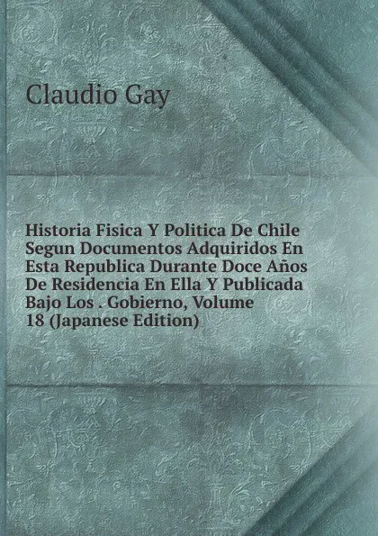 Обложка книги Historia Fisica Y Politica De Chile Segun Documentos Adquiridos En Esta Republica Durante Doce Anos De Residencia En Ella Y Publicada Bajo Los . Gobierno, Volume 18 (Japanese Edition), Claudio Gay