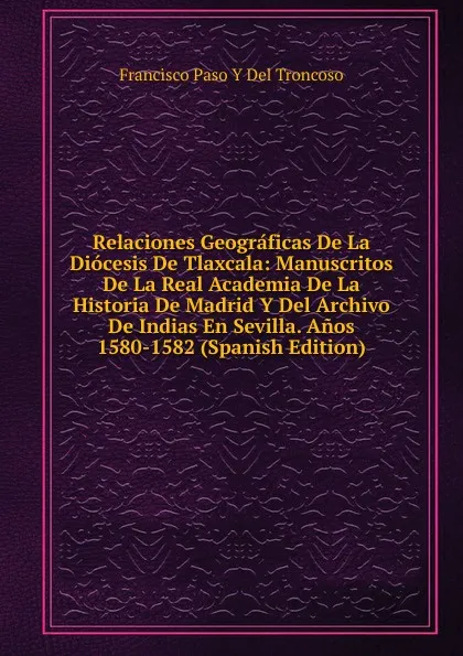 Обложка книги Relaciones Geograficas De La Diocesis De Tlaxcala: Manuscritos De La Real Academia De La Historia De Madrid Y Del Archivo De Indias En Sevilla. Anos 1580-1582 (Spanish Edition), Francisco Paso Y Del Troncoso