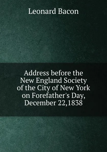 Обложка книги Address before the New England Society of the City of New York on Forefather.s Day, December 22,1838, Leonard Bacon