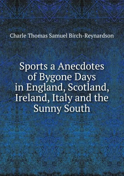Обложка книги Sports a Anecdotes of Bygone Days in England, Scotland, Ireland, Italy and the Sunny South, Charle Thomas Samuel Birch-Reynardson