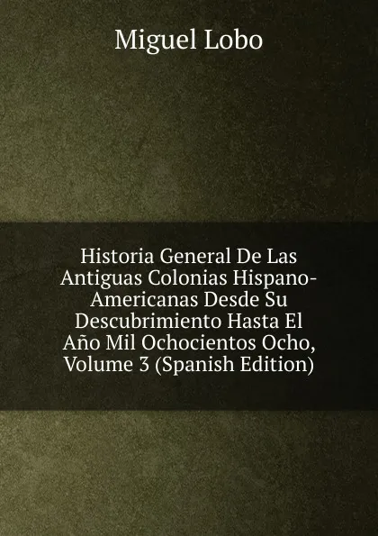 Обложка книги Historia General De Las Antiguas Colonias Hispano-Americanas Desde Su Descubrimiento Hasta El Ano Mil Ochocientos Ocho, Volume 3 (Spanish Edition), Miguel Lobo