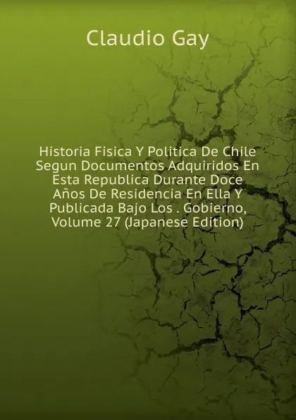 Обложка книги Historia Fisica Y Politica De Chile Segun Documentos Adquiridos En Esta Republica Durante Doce Anos De Residencia En Ella Y Publicada Bajo Los . Gobierno, Volume 27 (Japanese Edition), Claudio Gay