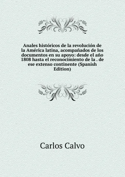 Обложка книги Anales historicos de la revolucion de la America latina, acompanados de los documentos en su apoyo: desde el ano 1808 hasta el reconocimiento de la . de ese extenso continente (Spanish Edition), Carlos Calvo