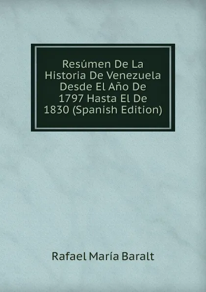 Обложка книги Resumen De La Historia De Venezuela Desde El Ano De 1797 Hasta El De 1830 (Spanish Edition), Rafael María Baralt