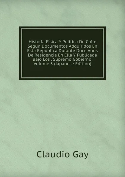 Обложка книги Historia Fisica Y Politica De Chile Segun Documentos Adquiridos En Esta Republica Durante Doce Anos De Residencia En Ella Y Publicada Bajo Los . Supremo Gobierno, Volume 5 (Japanese Edition), Claudio Gay