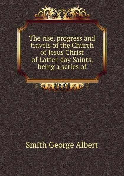 Обложка книги The rise, progress and travels of the Church of Jesus Christ of Latter-day Saints, being a series of, Smith George Albert