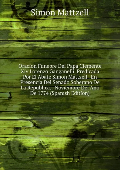 Обложка книги Oracion Funebre Del Papa Clemente Xiv Lorenzo Ganganelli, Predicada Por El Abate Simon Mattzell . En Presencia Del Senado Soberano De La Republica, . Noviembre Del Ano De 1774 (Spanish Edition), Simon Mattzell