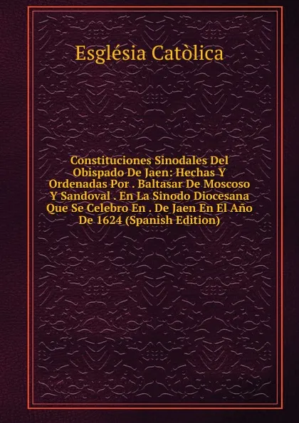 Обложка книги Constituciones Sinodales Del Obispado De Jaen: Hechas Y Ordenadas Por . Baltasar De Moscoso Y Sandoval . En La Sinodo Diocesana Que Se Celebro En . De Jaen En El Ano De 1624 (Spanish Edition), Església Catòlica