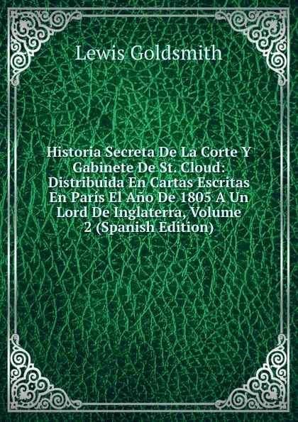 Обложка книги Historia Secreta De La Corte Y Gabinete De St. Cloud: Distribuida En Cartas Escritas En Paris El Ano De 1805 A Un Lord De Inglaterra, Volume 2 (Spanish Edition), Lewis Goldsmith