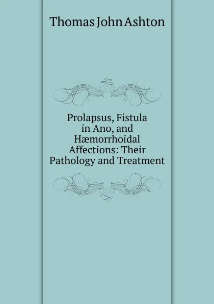 Обложка книги Prolapsus, Fistula in Ano, and Haemorrhoidal Affections: Their Pathology and Treatment, Thomas John Ashton