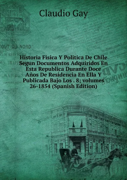 Обложка книги Historia Fisica Y Politica De Chile Segun Documentos Adquiridos En Esta Republica Durante Doce Anos De Residencia En Ella Y Publicada Bajo Los . 8;.volumes 26-1854 (Spanish Edition), Claudio Gay