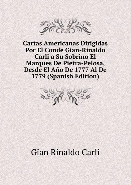 Обложка книги Cartas Americanas Dirigidas Por El Conde Gian-Rinaldo Carli a Su Sobrino El Marques De Pietra-Pelosa, Desde El Ano De 1777 Al De 1779 (Spanish Edition), Gian Rinaldo Carli