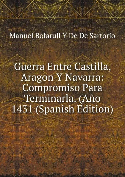 Обложка книги Guerra Entre Castilla, Aragon Y Navarra: Compromiso Para Terminarla. (Ano 1431 (Spanish Edition), Manuel Bofarull Y De De Sartorio