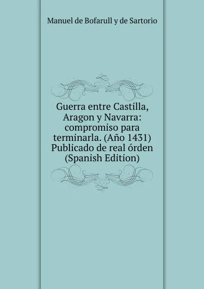 Обложка книги Guerra entre Castilla, Aragon y Navarra: compromiso para terminarla. (Ano 1431) Publicado de real orden (Spanish Edition), Manuel de Bofarull y de Sartorio