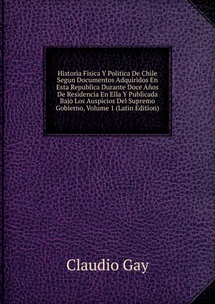 Обложка книги Historia Fisica Y Politica De Chile Segun Documentos Adquiridos En Esta Republica Durante Doce Anos De Residencia En Ella Y Publicada Bajo Los Auspicios Del Supremo Gobierno, Volume 1 (Latin Edition), Claudio Gay