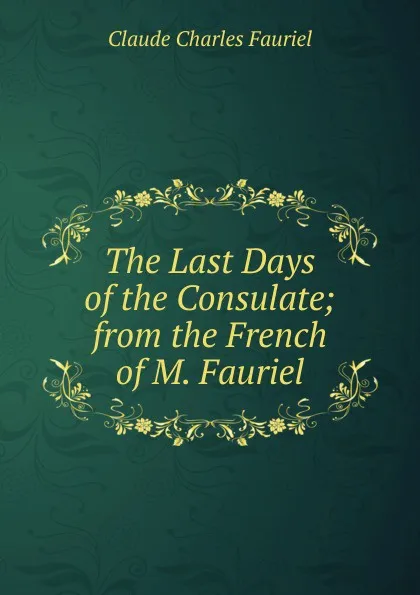 Обложка книги The Last Days of the Consulate; from the French of M. Fauriel, Claude Charles Fauriel