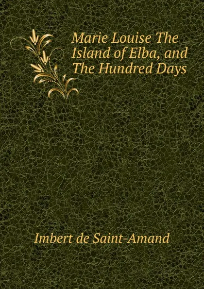 Обложка книги Marie Louise The Island of Elba, and The Hundred Days, Arthur Léon Imbert de Saint-Amand