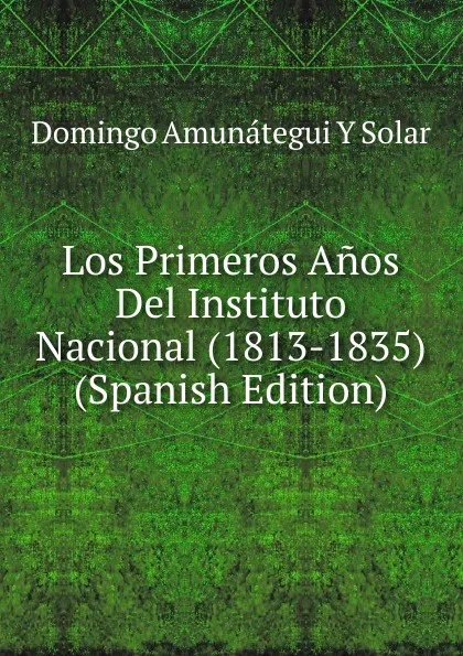 Обложка книги Los Primeros Anos Del Instituto Nacional (1813-1835) (Spanish Edition), Domingo Amunátegui y Solar