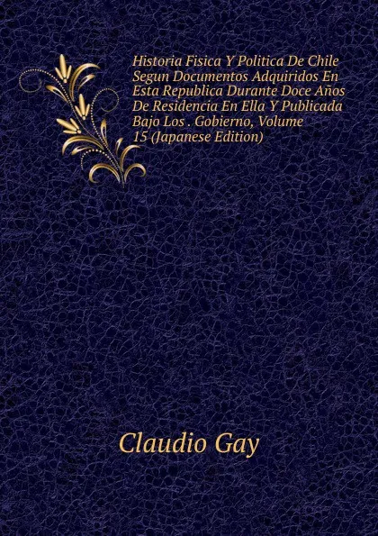 Обложка книги Historia Fisica Y Politica De Chile Segun Documentos Adquiridos En Esta Republica Durante Doce Anos De Residencia En Ella Y Publicada Bajo Los . Gobierno, Volume 15 (Japanese Edition), Claudio Gay