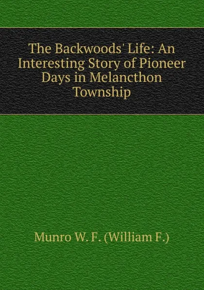 Обложка книги The Backwoods. Life: An Interesting Story of Pioneer Days in Melancthon Township, Munro W. F. (William F.)