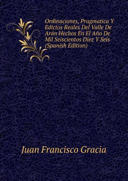 Обложка книги Ordinaciones, Pragmatica Y Edictos Reales Del Valle De Aran Hechos En El Ano De Mil Seiscientos Diez Y Seis (Spanish Edition), Juan Francisco Gracia