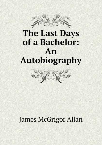 Обложка книги The Last Days of a Bachelor: An Autobiography., James McGrigor Allan